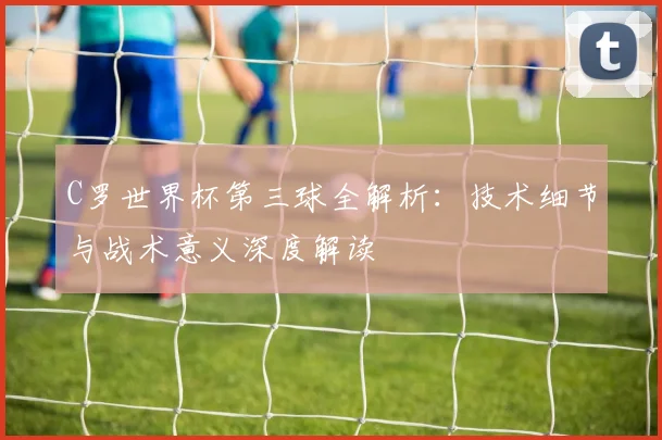 C罗世界杯第三球全解析：技术细节与战术意义深度解读