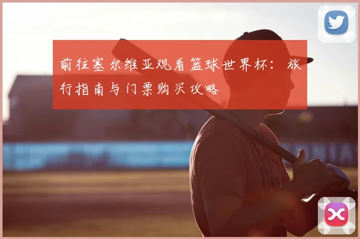 前往塞尔维亚观看篮球世界杯：旅行指南与门票购买攻略