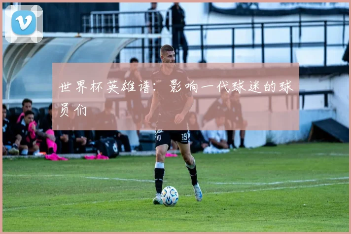 世界杯英雄谱：影响一代球迷的球员们