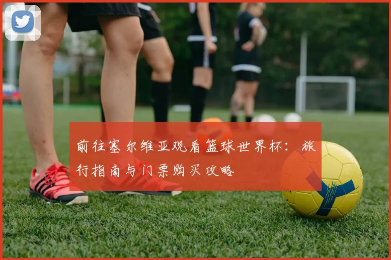 前往塞尔维亚观看篮球世界杯：旅行指南与门票购买攻略