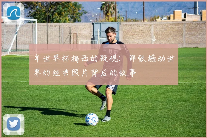 年世界杯梅西的凝视：那张撼动世界的经典照片背后的故事