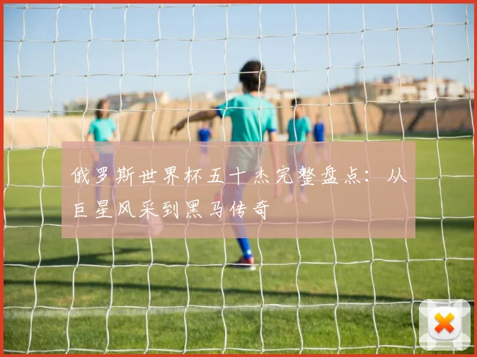 俄罗斯世界杯五十杰完整盘点：从巨星风采到黑马传奇