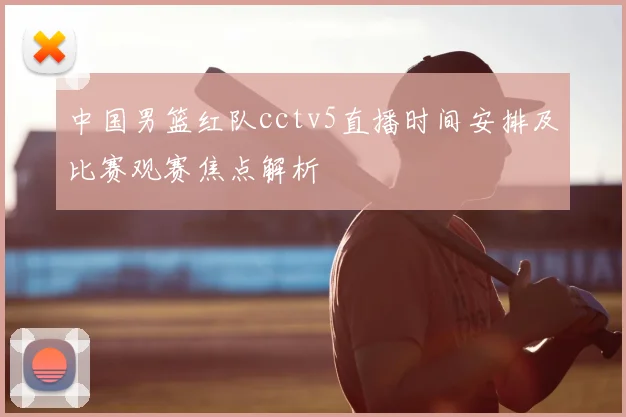 中国男篮红队cctv5直播时间安排及比赛观赛焦点解析