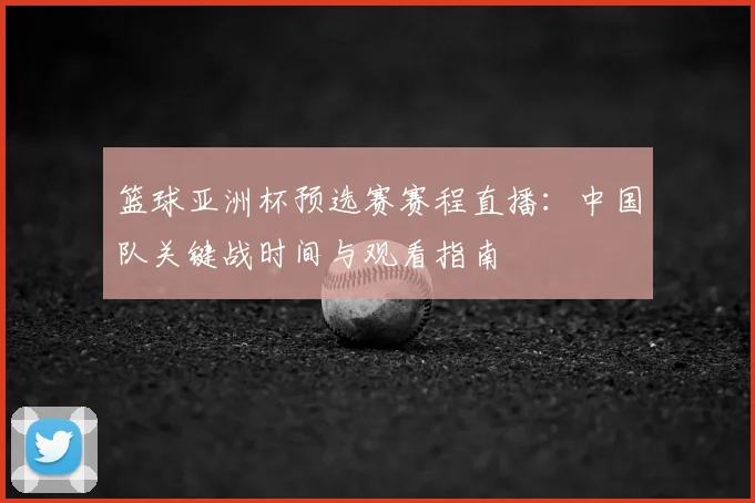 篮球亚洲杯预选赛赛程直播：中国队关键战时间与观看指南