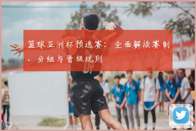 篮球亚洲杯预选赛：全面解读赛制、分组与晋级规则