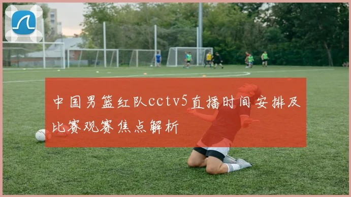 中国男篮红队cctv5直播时间安排及比赛观赛焦点解析