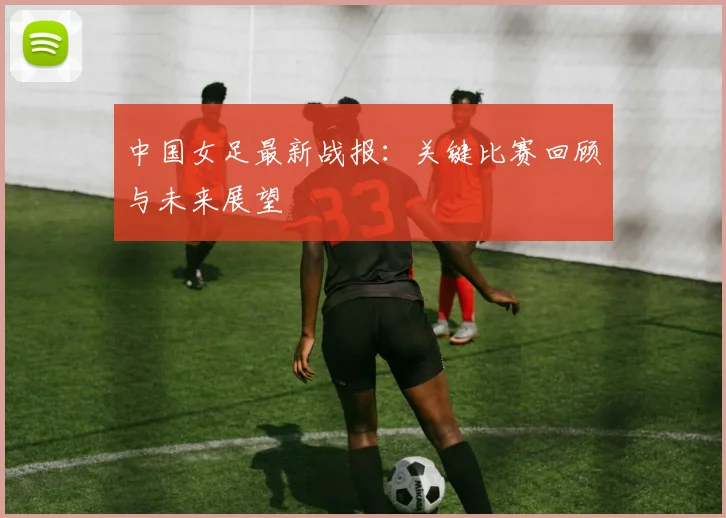 中国女足最新战报：关键比赛回顾与未来展望