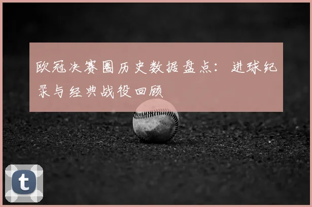 欧冠决赛圈历史数据盘点：进球纪录与经典战役回顾