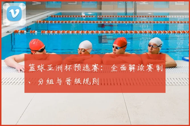 篮球亚洲杯预选赛：全面解读赛制、分组与晋级规则