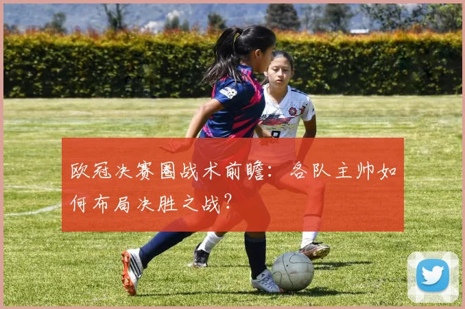 欧冠决赛圈战术前瞻：各队主帅如何布局决胜之战？