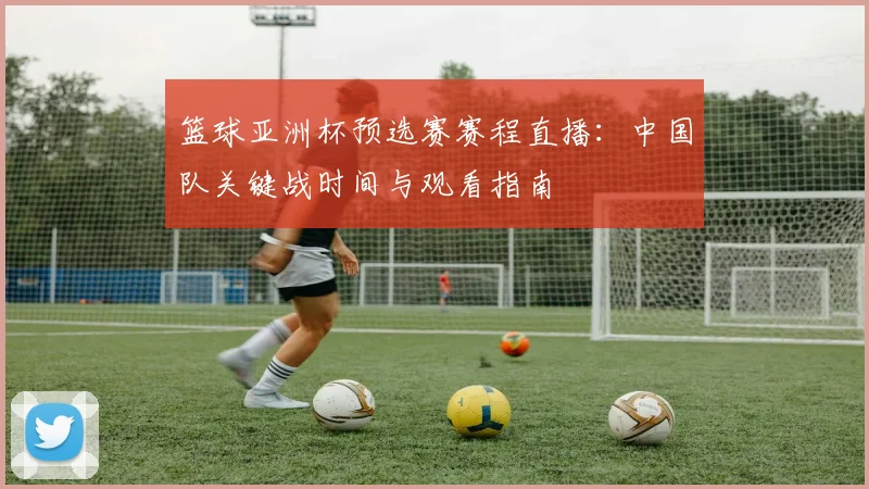 篮球亚洲杯预选赛赛程直播：中国队关键战时间与观看指南